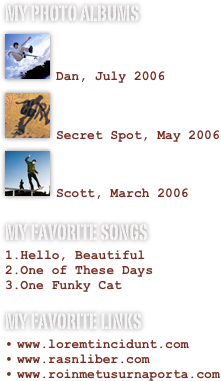 My photo albums
￼

Dan, July 2006￼

Secret Spot, May 2006
￼

Scott, March 2006
My favorite songs
Hello, BeautifulOne of These DaysOne Funky Cat
My favorite links
www.loremtincidunt.comwww.rasnliber.comwww.roinmetusurnaporta.com